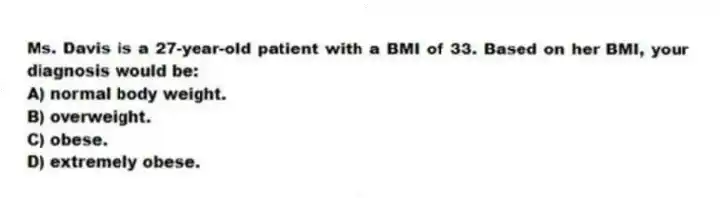 Ms. Davis is a 27-year-old patient with a BMI of 33. Based on her BMI, your diagnosis would be:
A) normal body weight.
B) overweight.
C) obese.
D) extremely obese.