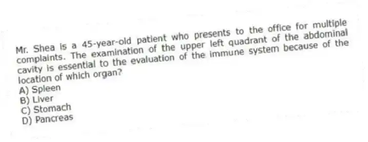 Mr. Shea is a 45-year-old patient who presents to the office for multiple complaints. The examination of the upper left quadrant of the abdominal cavity is essential to the evaluation of the immune system because of the location of which organ?
A) Spleen
B) Liver
C) Stomach
D) Pancreas