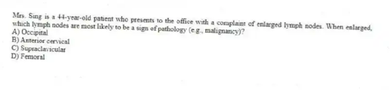 Mrs. Sing is a 44-year-old patient who presents to the office with a complaint of enlarged lymph nodes. When enlarged, which lymph nodes are most likely to be a sign of pathology (e.g., malignancy)?
A) Occipital
B) Anterior cervical
C) Supraclavicular
D) Femoral