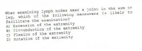 When examining lymph nodes near a joint in the arm or leg, which of the following maneuvers is likely to facilitate the examination?
A) Extension of the extremity
B) Circumduction of the extremity
C) Flexion of the extremity
D) Rotation of the extremity
