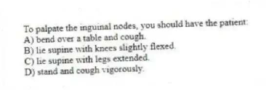 To palpate the inguinal nodes, you should have the patient:
A) bend over a table and cough.
B) lie supine with knees slightly flexed.
C) lie supine with legs extended.
D) stand and cough vigorously.