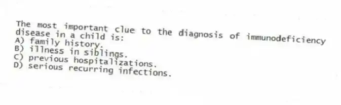 The most important clue to the diagnosis of immunodeficiency disease in a child is:
A) family history.
B) illness in siblings.
C) previous hospitalizations.
D) serious recurring infections.