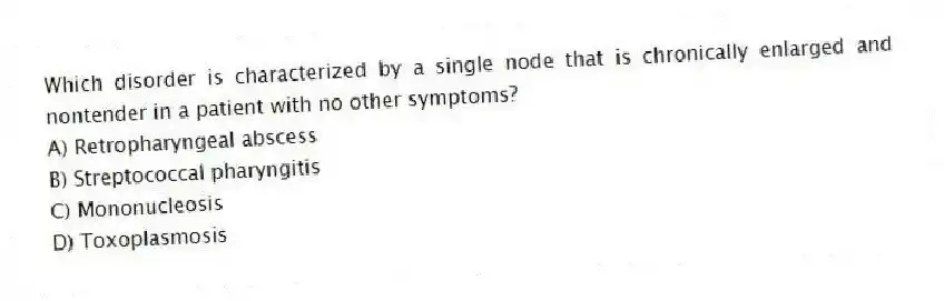 Which disorder is characterized by a single node that is chronically enlarged and nontender in a patient with no other symptoms?
A) Retropharyngeal abscess
B) Streptococcal pharyngitis
C) Mononucleosis
D) Toxoplasmosis