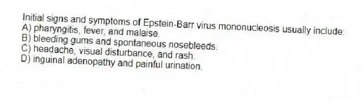 Initial signs and symptoms of Epstein-Barr virus mononucleosis usually include:
A) pharyngitis, fever, and malaise.
B) bleeding gums and spontaneous nosebleeds.
C) headache, visual disturbance, and rash.
D) inguinal adenopathy and painful urination.