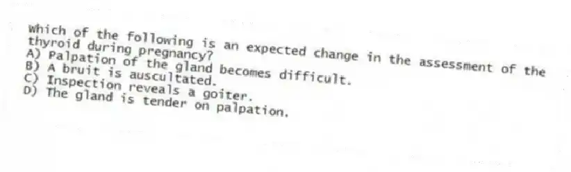 Which of the following is an expected change in the assessment of the thyroid during pregnancy?
A) Palpation of the gland becomes difficult.
B) A bruit is auscultated.
C) Inspection reveals a goiter.
D) The gland is tender on palpation.