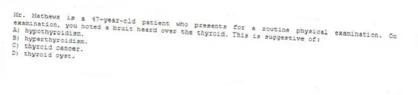 Mr. Mathews is a 47-year-old patient who presents for a routine physical examination. On examination, you noted a bruit heard over the thyroid. This is suggestive of:
A) hypothyroidism.
B) hyperthyroidism.
C) thyroid cancer.
D) thyroid cyst.