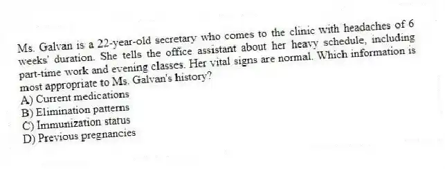 Ms. Galvan is a 22-year-old secretary who comes to the clinic with headaches of 6 weeks' duration. She tells the office assistant about her heavy schedule, including part-time work and evening classes. Her vital signs are normal. Which information is most appropriate to Ms. Galvan's history?
A) Current medications
B) Elimination patterns
C) Immunization status
D) Previous pregnancies