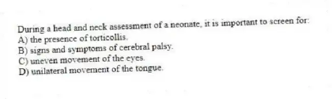 During a head and neck assessment of a neonate, it is important to screen for:
A) the presence of torticollis.
B) signs and symptoms of cerebral palsy.
C) uneven movement of the eyes.
D) unilateral movement of the tongue.