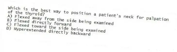 Which is the best way to position a patient's neck for palpation of the thyroid?
A) Flexed away from the side being examined
B) Flexed directly forward
C) Flexed toward the side being examined
D) Hyperextended directly backward