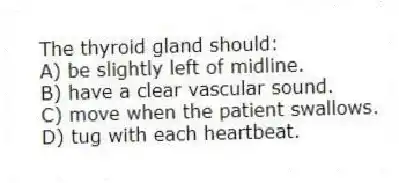The thyroid gland should:
A) be slightly left of midline.
B) have a clear vascular sound.
C) move when the patient swallows.
D) tug with each heartbeat.