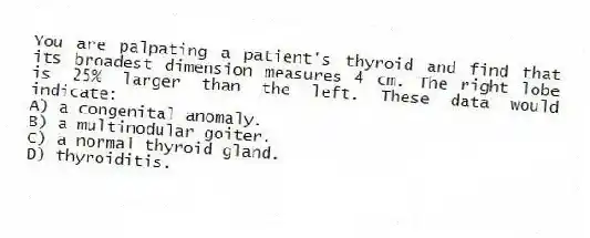 You are palpating a patient's thyroid and find that its broadest dimension measures 4 cm. The right lobe is 25% larger than the left. These data would indicate:
A) a congenital anomaly.
B) a multinodular goiter.
C) a normal thyroid gland.
D) thyroiditis.