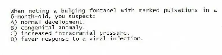 When noting a bulging fontanel with marked pulsations in a 6-month-old, you suspect:
A) normal development.
B) congenital anomaly.
C) increased intracranial pressure.
D) fever response to a viral infection.