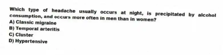 Which type of headache usually occurs at night, is precipitated by alcohol consumption, and occurs more often in men than in women?
A) Classic migraine
B) Temporal arteritis
C) Cluster
D) Hypertensive