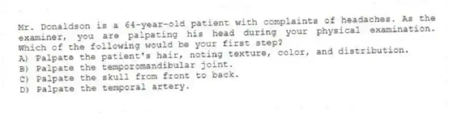 Mr. Donaldson is a 64-year-old patient with complaints of headaches. As the examiner, you are palpating his head during your physical examination. Which of the following would be your first step?
A) Palpate the patient's hair, noting texture, color, and distribution.
B) Palpate the temporomandibular joint.
C) Palpate the skull from front to back.
D) Palpate the temporal artery.