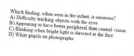 Which finding, when seen in the infant, is ominous?
A) Difficulty tracking objects with the eyes
B) Appearing to have better peripheral than central vision
C) Blinking when bright light is directed at the face
D) White pupils on photographs