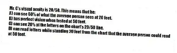 Mr. C's visual acuity is 20/50. This means that he:
A) can see 50% of what the average person sees at 20 feet.
B) has perfect vision when tested at 50 feet.
C) can see 20% of the letters on the chart's 20/50 line.
D) can read letters while standing 20 feet from the chart that the average person could read at 50 feet.