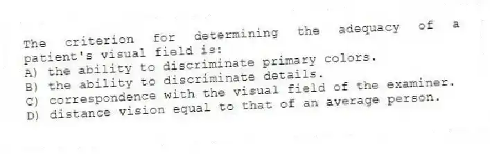 The criterion for determining the adequacy of a patient's visual field is:
A) the ability to discriminate primary colors.
B) the ability to discriminate details.
C) correspondence with the visual field of the examiner.
D) distance vision equal to that of an average person.