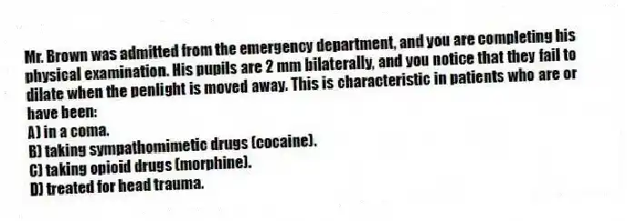 Mr. Brown was admitted from the emergency department, and you are completing his physical examination. His pupils are 2 mm bilaterally, and you notice that they fail to dilate when the penlight is moved away. This is characteristic in patients who are or have been:
A) in a coma.
B) taking sympathomimetic drugs (cocaine).
C) taking opioid drugs (morphine).
D) treated for head trauma.