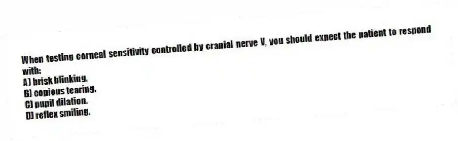 When testing corneal sensitivity controlled by cranial nerve V, you should expect the patient to respond with:
A) brisk blinking.
B) copious tearing.
C) pupil dilation.
D) reflex smiling.