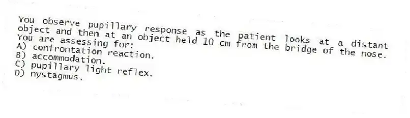 You observe pupillary response as the patient looks at a distant object and then at an object held 10 cm from the bridge of the nose. You are assessing for:
A) confrontation reaction.
B) accommodation.
C) pupillary light reflex.
D) nystagmus.