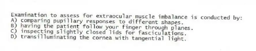 Examination to assess for extraocular muscle imbalance is conducted by:
A) comparing pupillary responses to different shapes.
B) having the patient follow your finger through planes.
C) inspecting slightly closed lids for fasciculations.
D) transilluminating the cornea with tangential light.