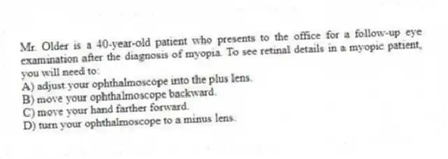 Mr. Older is a 40-year-old patient who presents to the office for a follow-up eye examination after the diagnosis of myopia. To see retinal details in a myopic patient, you will need to:
A) adjust your ophthalmoscope into the plus lens.
B) move your ophthalmoscope backward.
C) move your hand farther forward.
D) turn your ophthalmoscope to a minus lens.