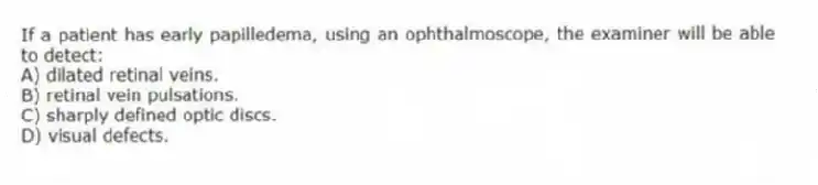 If a patient has early papilledema, using an ophthalmoscope, the examiner will be able to detect:
A) dilated retinal veins.
B) retinal vein pulsations.
C) sharply defined optic discs.
D) visual defects.