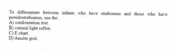 To differentiate between infants who have strabismus and those who have pseudostrabismus, use the:
A) confrontation test.
B) corneal light reflex.
C) E chart.
D) Amsler grid.
