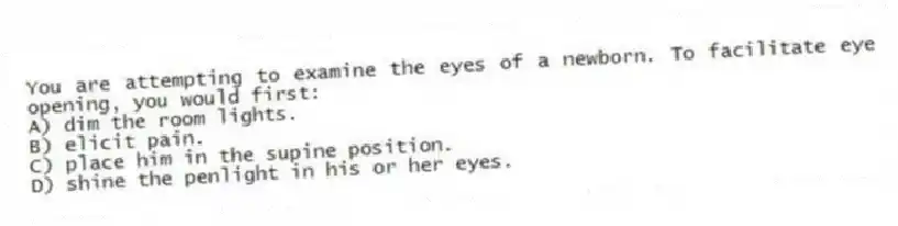 You are attempting to examine the eyes of a newborn. To facilitate eye opening, you would first:
A) dim the room lights.
B) elicit pain.
C) place him in the supine position.
D) shine the penlight in his or her eyes.