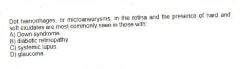 Dot hemorrhages, or microaneurysms, in the retina and the presence of hard and soft exudates are most commonly seen in those with:
A) Down syndrome.
B) diabetic retinopathy.
C) systemic lupus.
D) glaucoma.