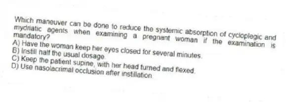 Which maneuver can be done to reduce the systemic absorption of cycloplegic and mydriatic agents when examining a pregnant woman if the examination is mandatory?
A) Have the woman keep her eyes closed for several minutes.
B) Instill half the usual dosage.
C) Keep the patient supine, with her head turned and flexed.
D) Use nasolacrimal occlusion after instillation.
