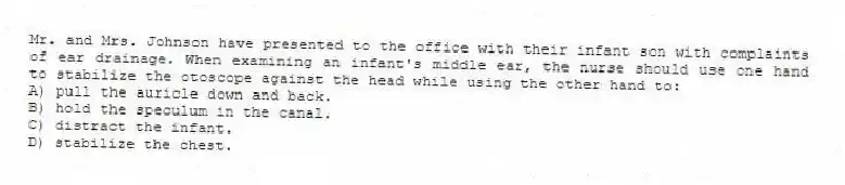 Mr. and Mrs. Johnson have presented to the office with their infant son with complaints of ear drainage. When examining an infant's middle ear, the nurse should use one hand to stabilize the otoscope against the head while using the other hand to:
A) pull the auricle down and back.
B) hold the speculum in the canal.
C) distract the infant.
D) stabilize the chest.