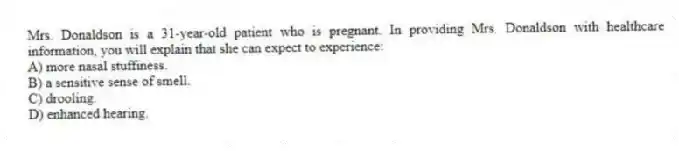 Mrs. Donaldson is a 31-year-old patient who is pregnant. In providing Mrs. Donaldson with healthcare information, you will explain that she can expect to experience:
A) more nasal stuffiness.
B) a sensitive sense of smell.
C) drooling.
D) enhanced hearing.