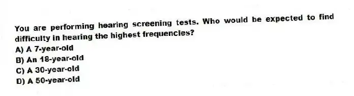 You are performing hearing screening tests. Who would be expected to find difficulty in hearing the highest frequencies?
A) A 7-year-old
B) An 18-year-old
C) A 30-year-old
D) A 50-year-old