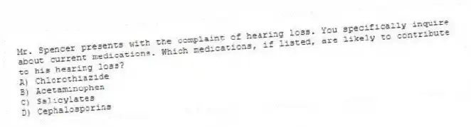 Mr. Spencer presents with the complaint of hearing loss. You specifically inquire about current medications. Which medications, if listed, are likely to contribute to his hearing loss?
A) Chlorothiazide
B) Acetaminophen
C) Salicylates
D) Cephalosporins