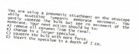 You are using a pneumatic attachment on the otoscope while assessing tympanic membrane movement. You gently squeeze the bulb but see no movement of the membrane. Your next action should be to:
A) remove all cerumen from the canal.
B) change to a larger speculum.
C) squeeze the bulb with more force.
D) insert the speculum to a depth of 2 cm.