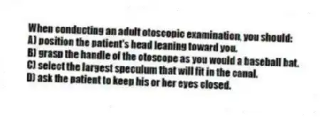 When conducting an adult otoscopic examination, you should:
A) position the patient's head leaning toward you.
B) grasp the handle of the otoscope as you would a baseball bat.
C) select the largest speculum that will fit in the canal.
D) ask the patient to keep his or her eyes closed.
