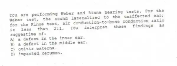 You are performing Weber and Rinne hearing tests. For the Weber test, the sound lateralized to the unaffected ear; for the Rinne test, air conduction-to-bone conduction ratio is less than 2:1. You interpret these findings as suggestive of:
A) a defect in the inner ear.
B) a defect in the middle ear.
C) otitis externa.
D) impacted cerumen.