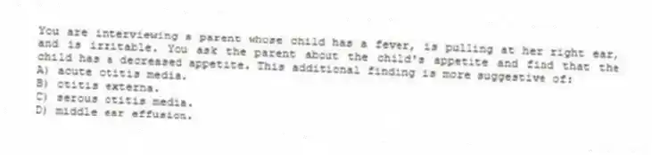 You are interviewing a parent whose child has a fever, is pulling at her right ear, and is irritable. You ask the parent about the child's appetite and find that the child has a decreased appetite. This additional finding is more suggestive of:
A) acute otitis media.
B) otitis externa.
C) serous otitis media.
D) middle ear effusion.