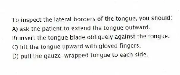 To inspect the lateral borders of the tongue, you should:
A) ask the patient to extend the tongue outward.
B) insert the tongue blade obliquely against the tongue.
C) lift the tongue upward with gloved fingers.
D) pull the gauze-wrapped tongue to each side.