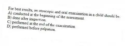 For best results, an otoscopic and oral examination in a child should be:
A) conducted at the beginning of the assessment.
B) done after inspection.
C) performed at the end of the examination.
D) performed before palpation.