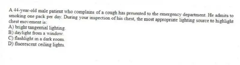 A 44-year-old male patient who complains of a cough has presented to the emergency department. He admits to smoking one pack per day. During your inspection of his chest, the most appropriate lighting source to highlight chest movement is:
A) bright tangential lighting.
B) daylight from a window.
C) flashlight in a dark room.
D) fluorescent ceiling lights.