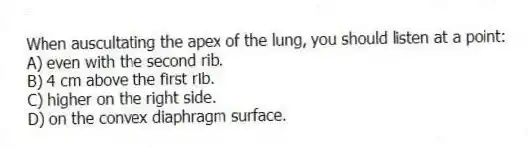 When auscultating the apex of the lung, you should listen at a point:
A) even with the second rib.
B) 4 cm above the first rib.
C) higher on the right side.
D) on the convex diaphragm surface.