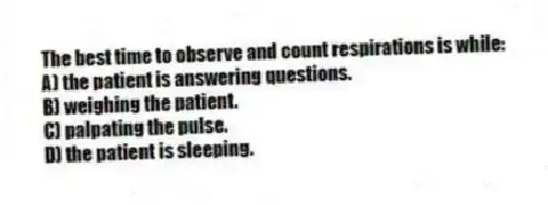 The best time to observe and count respirations is while:
A) the patient is answering questions.
B) weighing the patient.
C) palpating the pulse.
D) the patient is sleeping.