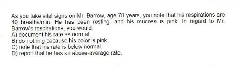 As you take vital signs on Mr. Barrow, age 78 years, you note that his respirations are 40 breaths/min. He has been resting, and his mucosa is pink. In regard to Mr. Barrow's respirations, you would:
A) document his rate as normal.
B) do nothing because his color is pink.
C) note that his rate is below normal.
D) report that he has an above-average rate.