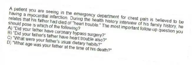 A patient you are seeing in the emergency department for chest pain is believed to be having a myocardial infarction. During the health history interview of his family history, he relates that his father had died of "heart trouble." The most important follow-up question you should pose is which of the following?
A) "Did your father have coronary bypass surgery?"
B) "Did your father's father have heart trouble also?"
C) "What were your father's usual dietary habits?"
D) "What age was your father at the time of his death?"