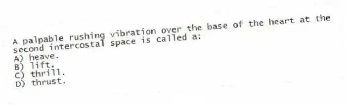 A palpable rushing vibration over the base of the heart at the second intercostal space is called a:
A) heave.
B) lift.
C) thrill.
D) thrust.
