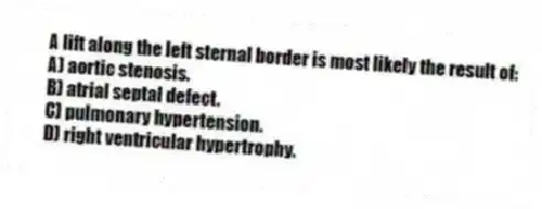 A lift along the left sternal border is most likely the result of:
A) aortic stenosis.
B) atrial septal defect.
C) pulmonary hypertension.
D) right ventricular hypertrophy.