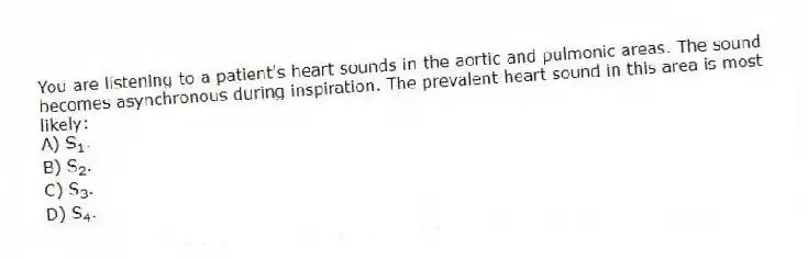You are listening to a patient's heart sounds in the aortic and pulmonic areas. The sound becomes asynchronous during inspiration. The prevalent heart sound in this area is most likely:
A) S<sub>1</sub>.
B) S<sub>2</sub>.
C) S<sub>3</sub>.
D) S<sub>4</sub>.