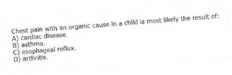 Chest pain with an organic cause in a child is most likely the result of:
A) cardiac disease.
B) asthma.
C) esophageal reflux.
D) arthritis.